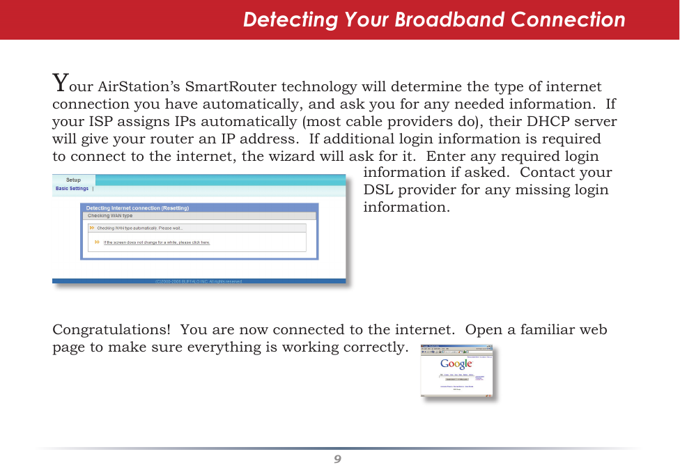 9YourAirStation’sSmartRoutertechnologywilldeterminethetypeofinternetconnectionyouhaveautomatically,andaskyouforanyneededinformation.IfyourISPassignsIPsautomatically(mostcableprovidersdo),theirDHCPserverwillgiveyourrouteranIPaddress.Ifadditionallogininformationisrequiredtoconnecttotheinternet,thewizardwillaskforit.EnteranyrequiredloginDetecting Your Broadband Connectioninformationifasked.ContactyourDSLproviderforanymissinglogininformation.Congratulations!Youarenowconnectedtotheinternet.Openafamiliarwebpagetomakesureeverythingisworkingcorrectly.