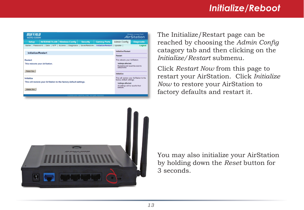 13TheInitialize/RestartpagecanbereachedbychoosingtheAdmin Cong catagorytabandthenclickingontheInitialize/Restartsubmenu.ClickRestart NowfromthispagetorestartyourAirStation.ClickInitialize NowtorestoreyourAirStationtofactorydefaultsandrestartit.YoumayalsoinitializeyourAirStationbyholdingdowntheResetbuttonfor3seconds.Initialize/Reboot