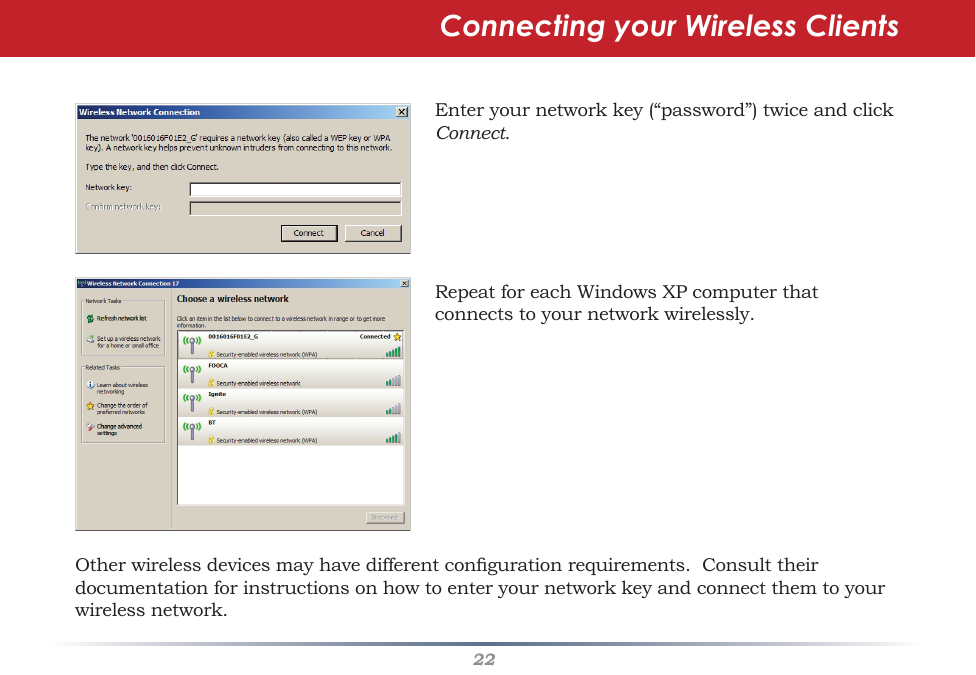 22Enteryournetworkkey(“password”)twiceandclickConnect.RepeatforeachWindowsXPcomputerthatconnectstoyournetworkwirelessly.Connecting your Wireless ClientsOtherwirelessdevicesmayhavedifferentcongurationrequirements.Consulttheirdocumentationforinstructionsonhowtoenteryournetworkkeyandconnectthemtoyourwirelessnetwork.