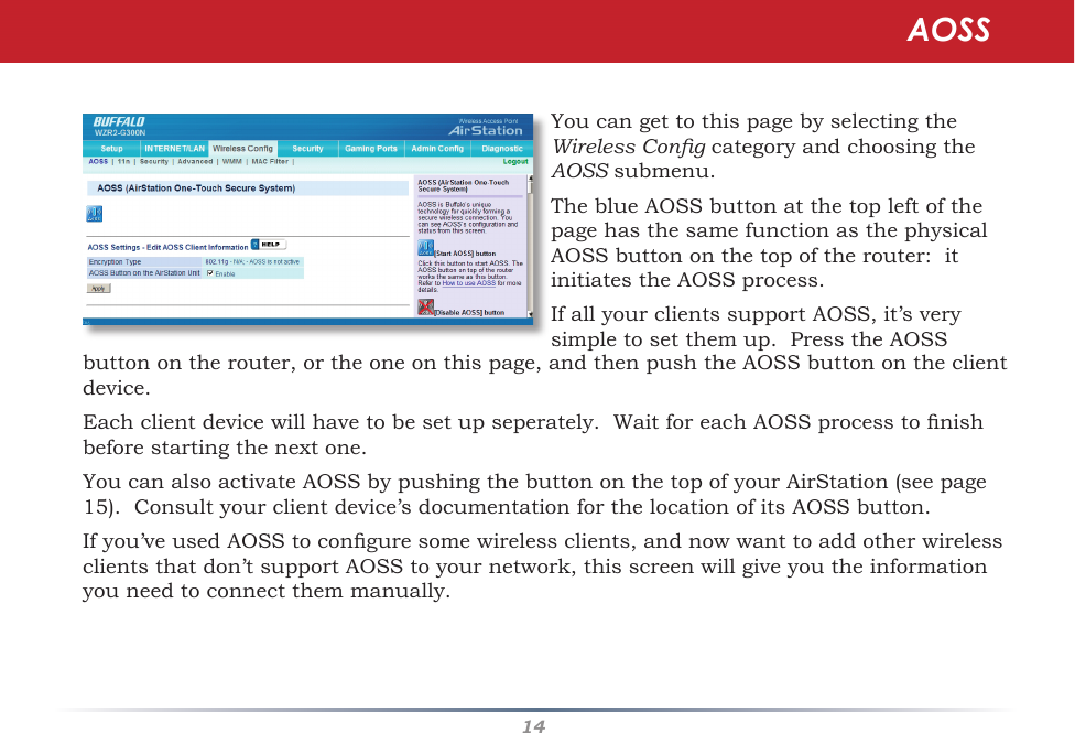 14YoucangettothispagebyselectingtheWireless CongcategoryandchoosingtheAOSSsubmenu.TheblueAOSSbuttonatthetopleftofthepagehasthesamefunctionasthephysicalAOSSbuttononthetopoftherouter:itinitiatestheAOSSprocess.IfallyourclientssupportAOSS,it’sverysimpletosetthemup.PresstheAOSSAOSSbuttonontherouter,ortheoneonthispage,andthenpushtheAOSSbuttonontheclientdevice.  Eachclientdevicewillhavetobesetupseperately.WaitforeachAOSSprocesstonishbeforestartingthenextone.YoucanalsoactivateAOSSbypushingthebuttononthetopofyourAirStation(seepage15).Consultyourclientdevice’sdocumentationforthelocationofitsAOSSbutton.Ifyou’veusedAOSStoconguresomewirelessclients,andnowwanttoaddotherwirelessclientsthatdon’tsupportAOSStoyournetwork,thisscreenwillgiveyoutheinformationyouneedtoconnectthemmanually.