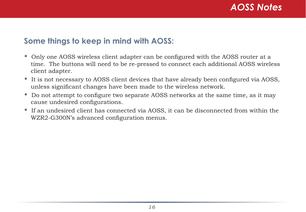 16Some things to keep in mind with AOSS:•OnlyoneAOSSwirelessclientadaptercanbeconguredwiththeAOSSrouteratatime.Thebuttonswillneedtobere-pressedtoconnecteachadditionalAOSSwirelessclient adapter.•ItisnotnecessarytoAOSSclientdevicesthathavealreadybeenconguredviaAOSS,unlesssignicantchangeshavebeenmadetothewirelessnetwork.•DonotattempttoconguretwoseparateAOSSnetworksatthesametime,asitmaycauseundesiredcongurations.•IfanundesiredclienthasconnectedviaAOSS,itcanbedisconnectedfromwithintheWZR2-G300N’sadvancedcongurationmenus.AOSS Notes