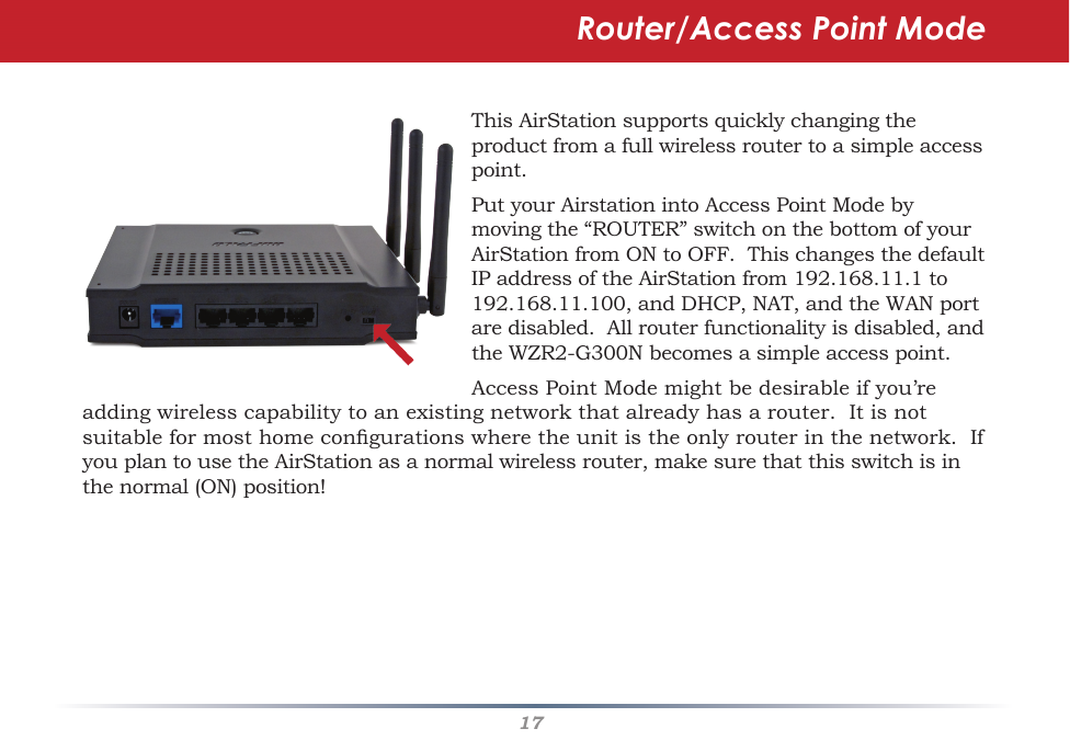 17ThisAirStationsupportsquicklychangingtheproductfromafullwirelessroutertoasimpleaccesspoint.PutyourAirstationintoAccessPointModebymovingthe“ROUTER”switchonthebottomofyourAirStationfromONtoOFF.ThischangesthedefaultIPaddressoftheAirStationfrom192.168.11.1to192.168.11.100,andDHCP,NAT,andtheWANportaredisabled.Allrouterfunctionalityisdisabled,andtheWZR2-G300Nbecomesasimpleaccesspoint.AccessPointModemightbedesirableifyou’readdingwirelesscapabilitytoanexistingnetworkthatalreadyhasarouter.Itisnotsuitableformosthomecongurationswheretheunitistheonlyrouterinthenetwork.IfyouplantousetheAirStationasanormalwirelessrouter,makesurethatthisswitchisinthenormal(ON)position!Router/Access Point Mode