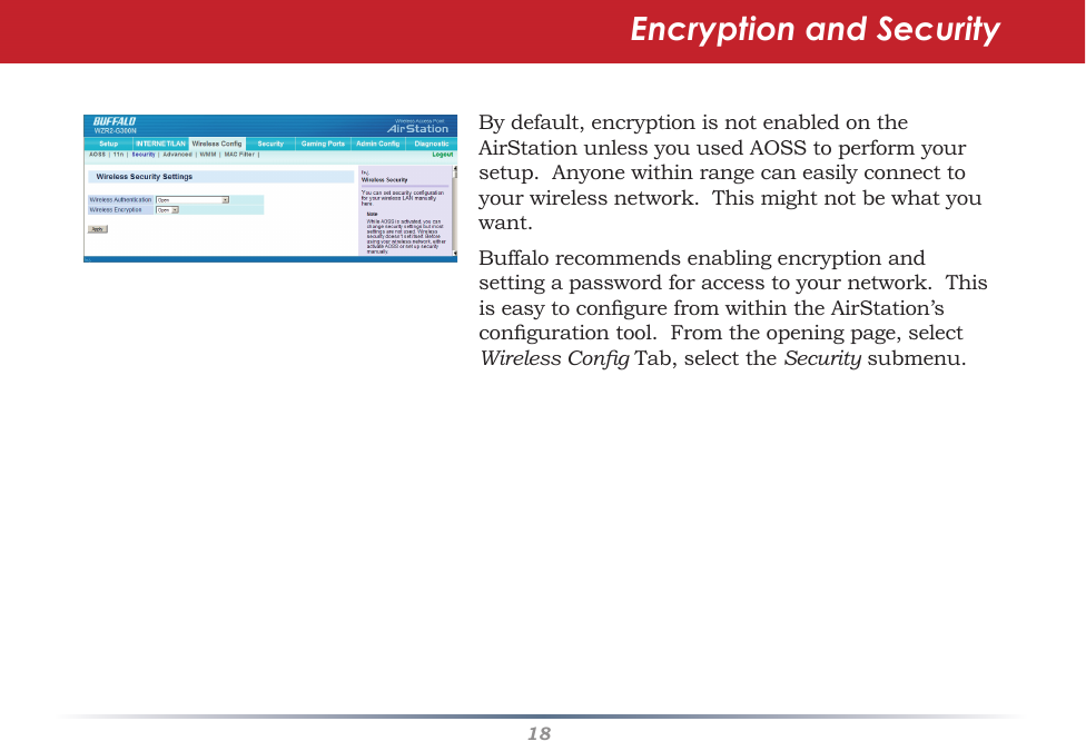 18Bydefault,encryptionisnotenabledontheAirStationunlessyouusedAOSStoperformyoursetup.Anyonewithinrangecaneasilyconnecttoyourwirelessnetwork.Thismightnotbewhatyouwant.Buffalorecommendsenablingencryptionandsettingapasswordforaccesstoyournetwork.ThisiseasytocongurefromwithintheAirStation’scongurationtool.Fromtheopeningpage,selectWireless CongTab,selecttheSecuritysubmenu.Encryption and Security