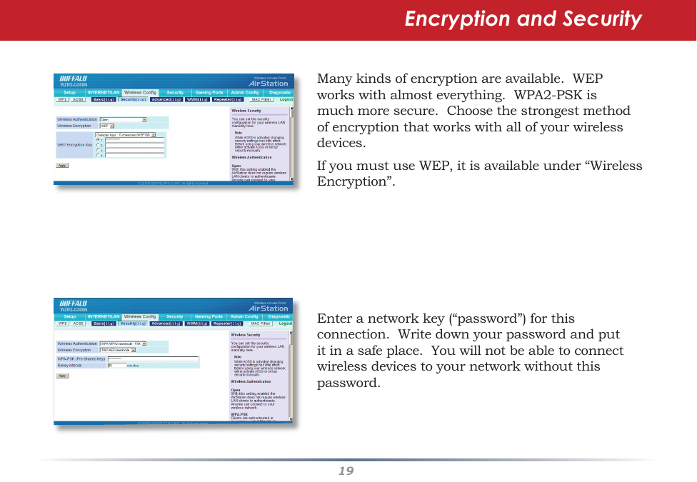 19Encryption and SecurityManykindsofencryptionareavailable.WEPworkswithalmosteverything.WPA2-PSKismuchmoresecure.Choosethestrongestmethodofencryptionthatworkswithallofyourwirelessdevices.IfyoumustuseWEP,itisavailableunder“WirelessEncryption”.Enteranetworkkey(“password”)forthisconnection.Writedownyourpasswordandputitinasafeplace.Youwillnotbeabletoconnectwirelessdevicestoyournetworkwithoutthispassword.