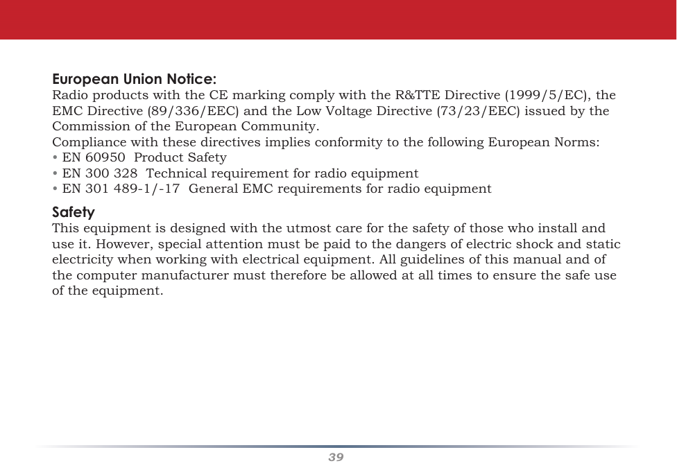 39European Union Notice:RadioproductswiththeCEmarkingcomplywiththeR&amp;TTEDirective(1999/5/EC),theEMCDirective(89/336/EEC)andtheLowVoltageDirective(73/23/EEC)issuedbytheCommissionoftheEuropeanCommunity.CompliancewiththesedirectivesimpliesconformitytothefollowingEuropeanNorms:• EN60950ProductSafety• EN300328Technicalrequirementforradioequipment• EN301489-1/-17GeneralEMCrequirementsforradioequipmentSafetyThisequipmentisdesignedwiththeutmostcareforthesafetyofthosewhoinstallanduseit.However,specialattentionmustbepaidtothedangersofelectricshockandstaticelectricitywhenworkingwithelectricalequipment.Allguidelinesofthismanualandofthecomputermanufacturermustthereforebeallowedatalltimestoensurethesafeuseoftheequipment.