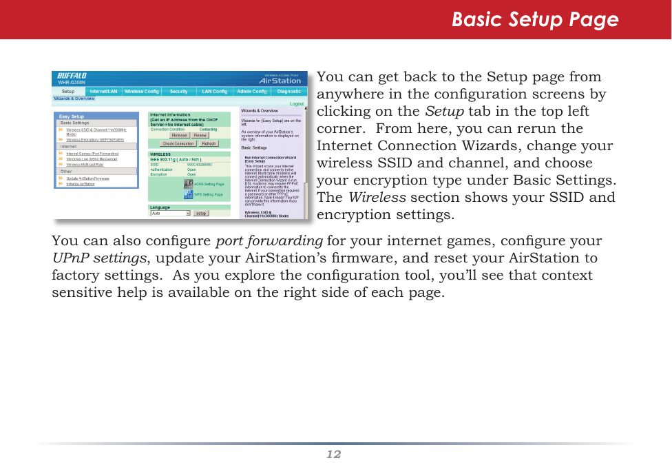 12YoucangetbacktotheSetuppagefromanywhereinthecongurationscreensbyclickingontheSetuptabinthetopleftcorner.Fromhere,youcanreruntheInternetConnectionWizards,changeyourwirelessSSIDandchannel,andchooseyourencryptiontypeunderBasicSettings.TheWirelesssectionshowsyourSSIDandencryptionsettings.Basic Setup PageYoucanalsocongureport forwardingforyourinternetgames,congureyour UPnP settings,updateyourAirStation’srmware,andresetyourAirStationtofactorysettings.Asyouexplorethecongurationtool,you’llseethatcontextsensitivehelpisavailableontherightsideofeachpage.