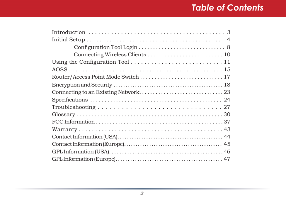 2Table of ContentsIntroduction  . . . . . . . . . . . . . . . . . . . . . . . . . . . . . . . . . . . . . . . . . .  3Initial Setup . . . . . . . . . . . . . . . . . . . . . . . . . . . . . . . . . . . . . . . . . .  4  CongurationToolLogin..............................8  ConnectingWirelessClients..........................10UsingtheCongurationTool...........................11AOSS . . . . . . . . . . . . . . . . . . . . . . . . . . . . . . . . . . . . . . . . . . . . . . 15Router/AccessPointModeSwitch.............................17EncryptionandSecurity..............................................18ConnectingtoanExistingNetwork...............................23Specications..............................................24Troubleshooting...............................27Glossary.................................................30FCCInformation..............................................37Warranty............................................43Contact Information (USA). . . . . . . . . . . . . . . . . . . . . . . . . . . . . . . . . . . . . . . . . . . .  44Contact Information (Europe). . . . . . . . . . . . . . . . . . . . . . . . . . . . . . . . . . . . . . . . . . .   45GPLInformation(USA)............................................46GPLInformation(Europe)............................................47