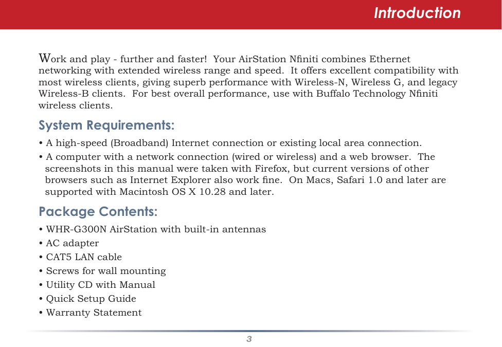3Workandplay-furtherandfaster!YourAirStationNniticombinesEthernetnetworkingwithextendedwirelessrangeandspeed.Itoffersexcellentcompatibilitywithmostwirelessclients,givingsuperbperformancewithWireless-N,WirelessG,andlegacyWireless-Bclients.Forbestoverallperformance,usewithBuffaloTechnologyNnitiwirelessclients.System Requirements:•Ahigh-speed(Broadband)Internetconnectionorexistinglocalareaconnection.•Acomputerwithanetworkconnection(wiredorwireless)andawebbrowser.ThescreenshotsinthismanualweretakenwithFirefox,butcurrentversionsofotherbrowserssuchasInternetExploreralsoworkne.OnMacs,Safari1.0andlateraresupportedwithMacintoshOSX10.28andlater.Package Contents:•WHR-G300NAirStationwithbuilt-inantennas• AC adapter•CAT5LANcable•Screwsforwallmounting•UtilityCDwithManual•QuickSetupGuide•WarrantyStatementIntroduction