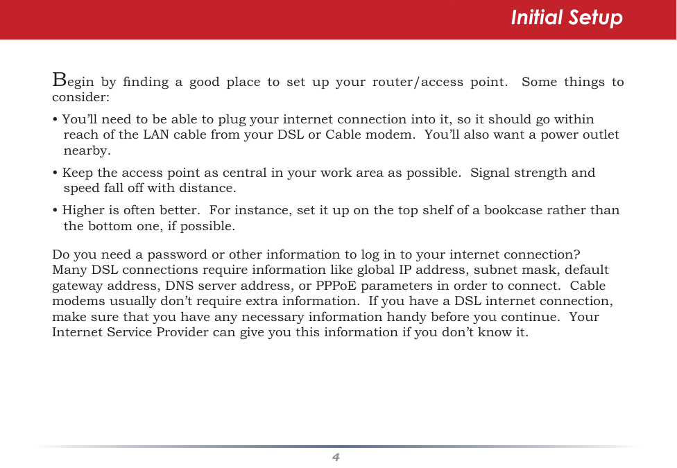 4Begin by nding a good place to set up your router/access point.  Some things toconsider:•You’llneedtobeabletoplugyourinternetconnectionintoit,soitshouldgowithinreachoftheLANcablefromyourDSLorCablemodem.You’llalsowantapoweroutletnearby.•Keeptheaccesspointascentralinyourworkareaaspossible.Signalstrengthandspeedfalloffwithdistance.•Higherisoftenbetter.Forinstance,setituponthetopshelfofabookcaseratherthanthebottomone,ifpossible.Doyouneedapasswordorotherinformationtologintoyourinternetconnection?ManyDSLconnectionsrequireinformationlikeglobalIPaddress,subnetmask,defaultgatewayaddress,DNSserveraddress,orPPPoEparametersinordertoconnect.Cablemodemsusuallydon’trequireextrainformation.IfyouhaveaDSLinternetconnection,makesurethatyouhaveanynecessaryinformationhandybeforeyoucontinue.YourInternetServiceProvidercangiveyouthisinformationifyoudon’tknowit.Initial Setup