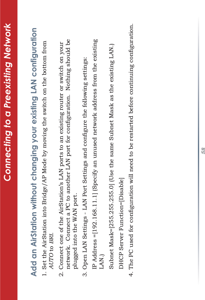 58Connecting to a Preexisting Network Add an AirStation without changing your existing LAN configuration6HWWKH$LU6WDWLRQLQWR%ULGJH$30RGHE\PRYLQJWKHVZLWFKRQWKHERWWRPIURPAUTOtoOBRI.II&amp;RQQHFWRQHRIWKH$LU6WDWLRQ·V/$1SRUWVWRDQH[LVWLQJURXWHURUVZLWFKRQ\RXUQHWZRUN&amp;RQQHFWD3&amp;WRDQRWKHU/$1SRUWIRUFRQÀJXUDWLRQ1RWKLQJVKRXOGEHSOXJJHGLQWRWKH:$1SRUW2SHQ/$16HWWLQJV/$13RUW6HWWLQJVDQGFRQÀJXUHWKHIROORZLQJVHWWLQJV,3$GGUHVV &gt;@6SHFLI\DQXQXVHGQHWZRUNDGGUHVVIURPWKHH[LVWLQJLAN.)6XEQHW0DVN &gt;@8VHWKHVDPH6XEQHW0DVNDVWKHH[LVWLQJ/$1&apos;+&amp;36HUYHU)XQFWLRQ &gt;&apos;LVDEOH@7KH3&amp;XVHGIRUFRQÀJXUDWLRQZLOOQHHGWREHUHVWDUWHGEHIRUHFRQWLQXLQJFRQÀJXUDWLRQ