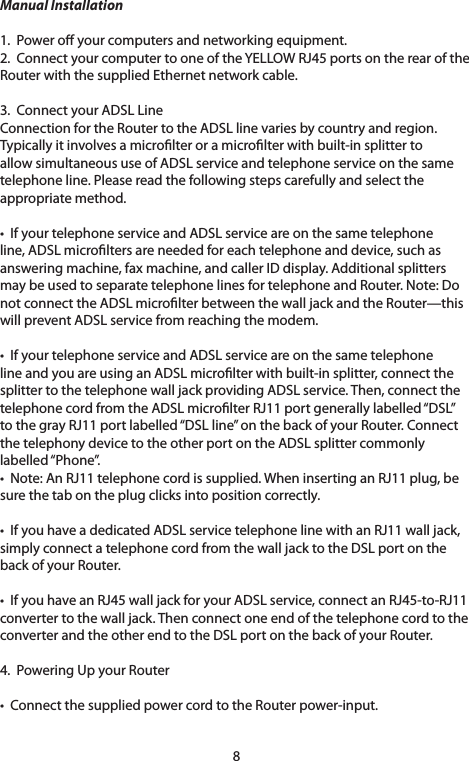8Manual Installation1.Poweroyourcomputersandnetworkingequipment.2.ConnectyourcomputertooneoftheYELLOWRJ45portsontherearoftheRouter with the supplied Ethernet network cable.3.  Connect your ADSL Line ConnectionfortheRoutertotheADSLlinevariesbycountryandregion.Typicallyitinvolvesamicrolteroramicrolterwithbuilt-insplittertoallowsimultaneoususeofADSLserviceandtelephoneserviceonthesametelephone line. Please read the following steps carefully and select the appropriate method. •IfyourtelephoneserviceandADSLserviceareonthesametelephoneline,ADSLmicroltersareneededforeachtelephoneanddevice,suchasansweringmachine,faxmachine,andcallerIDdisplay.Additionalsplittersmay be used to separate telephone lines for telephone and Router. Note: Do not connect the ADSL microlter between the wall jack and the Router—this willpreventADSLservicefromreachingthemodem.•IfyourtelephoneserviceandADSLserviceareonthesametelephoneline and you are using an ADSL microlter with built-in splitter, connect the splittertothetelephonewalljackprovidingADSLservice.Then,connectthetelephone cord from the ADSL microlter RJ11 port generally labelled “DSL” to the gray RJ11 port labelled “DSL line” on the back of your Router. Connect thetelephonydevicetotheotherportontheADSLsplittercommonlylabelled “Phone”. •Note:AnRJ11telephonecordissupplied.WheninsertinganRJ11plug,besure the tab on the plug clicks into position correctly. •IfyouhaveadedicatedADSLservicetelephonelinewithanRJ11walljack,simply connect a telephone cord from the wall jack to the DSL port on the back of your Router. •IfyouhaveanRJ45walljackforyourADSLservice,connectanRJ45-to-RJ11convertertothewalljack.ThenconnectoneendofthetelephonecordtotheconverterandtheotherendtotheDSLportonthebackofyourRouter.4.  Powering Up your Router •ConnectthesuppliedpowercordtotheRouterpower-input.