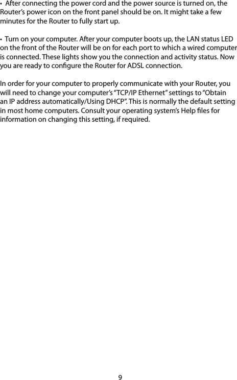 9•Afterconnectingthepowercordandthepowersourceisturnedon,theRouter’s power icon on the front panel should be on. It might take a few minutes for the Router to fully start up. •Turnonyourcomputer.Afteryourcomputerbootsup,theLANstatusLEDon the front of the Router will be on for each port to which a wired computer isconnected.Theselightsshowyoutheconnectionandactivitystatus.Nowyou are ready to congure the Router for ADSL connection. In order for your computer to properly communicate with your Router, you willneedtochangeyourcomputer’s“TCP/IPEthernet”settingsto“Obtainan IP address automatically/Using DHCP”. This is normally the default setting in most home computers. Consult your operating system’s Help les for informationonchangingthissetting,ifrequired.