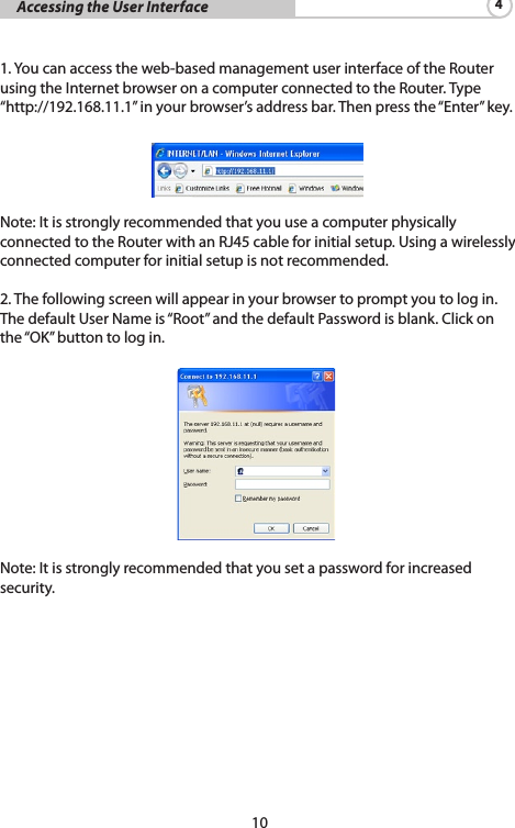 10     Accessing the User Interface 4 1. You can access the web-based management user interface of the Router using the Internet browser on a computer connected to the Router. Type “http://192.168.11.1” in your browser’s address bar. Then press the “Enter” key. Note: It is strongly recommended that you use a computer physically connected to the Router with an RJ45 cable for initial setup. Using a wirelessly connected computer for initial setup is not recommended. 2. The following screen will appear in your browser to prompt you to log in. The default User Name is “Root” and the default Password is blank. Click on the“OK”buttontologin. Note: It is strongly recommended that you set a password for increased security. 