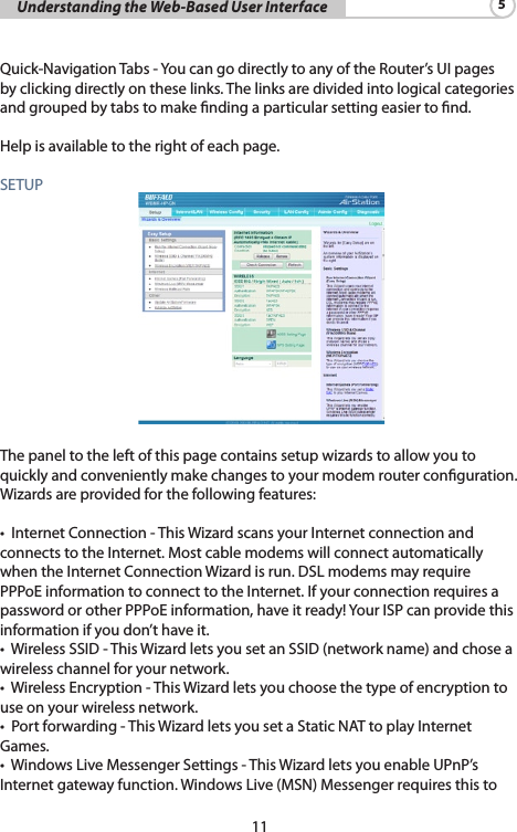 11     Understanding the Web-Based User Interface 5Quick-NavigationTabs-YoucangodirectlytoanyoftheRouter’sUIpagesbyclickingdirectlyontheselinks.Thelinksaredividedintologicalcategoriesand grouped by tabs to make nding a particular setting easier to nd. Helpisavailabletotherightofeachpage.SETUP  Thepaneltotheleftofthispagecontainssetupwizardstoallowyoutoquicklyandconvenientlymakechangestoyourmodemrouterconguration.Wizardsareprovidedforthefollowingfeatures:•InternetConnection-ThisWizardscansyourInternetconnectionandconnects to the Internet. Most cable modems will connect automatically whentheInternetConnectionWizardisrun.DSLmodemsmayrequirePPPoEinformationtoconnecttotheInternet.IfyourconnectionrequiresapasswordorotherPPPoEinformation,haveitready!YourISPcanprovidethisinformationifyoudon’thaveit.•WirelessSSID-ThisWizardletsyousetanSSID(networkname)andchoseawireless channel for your network.•WirelessEncryption-ThisWizardletsyouchoosethetypeofencryptiontouse on your wireless network.•Portforwarding-ThisWizardletsyousetaStaticNATtoplayInternetGames.•WindowsLiveMessengerSettings-ThisWizardletsyouenableUPnP’sInternetgatewayfunction.WindowsLive(MSN)Messengerrequiresthisto