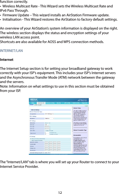 12function correctly.•WirelessMulticastRate-ThisWizardsetstheWirelessMulticastRateandIPv6PassThrough.•FirmwareUpdate–ThiswizardinstallsanAirStationFirmwareupdate.•Initialisation-ThisWizardrestorestheAirStationtofactorydefaultsettings.AnoverviewofyourAirStation’ssysteminformationisdisplayedontheright.The wireless section displays the status and encryption settings of your wireless LAN access point. ShortcutsarealsoavailableforAOSSandWPSconnectionmethods.INTERNET/LANInternetThe Internet Setup section is for setting your broadband gateway to work correctlywithyourISP’sequipment.ThisincludesyourISP’sInternetserversandtheAsynchronousTransferMode(ATM)networkbetweenthegatewayandtheservers.Note: Information on what settings to use in this section must be obtained from your ISP.The “Internet/LAN” tab is where you will set up your Router to connect to your InternetServiceProvider.