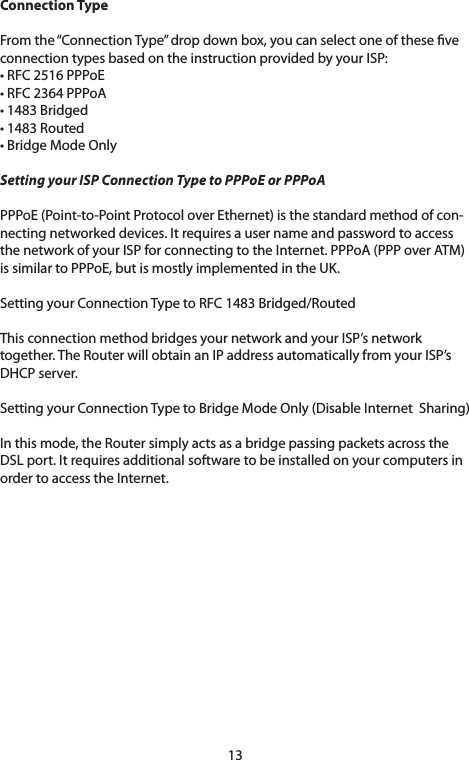 13Connection Type Fromthe“ConnectionType”dropdownbox,youcanselectoneoftheseveconnectiontypesbasedontheinstructionprovidedbyyourISP:•RFC2516PPPoE•RFC2364PPPoA•1483Bridged•1483Routed•BridgeModeOnlySetting your ISP Connection Type to PPPoE or PPPoA PPPoE(Point-to-PointProtocoloverEthernet)isthestandardmethodofcon-nectingnetworkeddevices.ItrequiresausernameandpasswordtoaccessthenetworkofyourISPforconnectingtotheInternet.PPPoA(PPPoverATM)is similar to PPPoE, but is mostly implemented in the UK.Setting your Connection Type to RFC 1483 Bridged/RoutedThis connection method bridges your network and your ISP’s network together. The Router will obtain an IP address automatically from your ISP’s DHCPserver.SettingyourConnectionTypetoBridgeModeOnly(DisableInternetSharing)In this mode, the Router simply acts as a bridge passing packets across the DSLport.Itrequiresadditionalsoftwaretobeinstalledonyourcomputersinorder to access the Internet. 