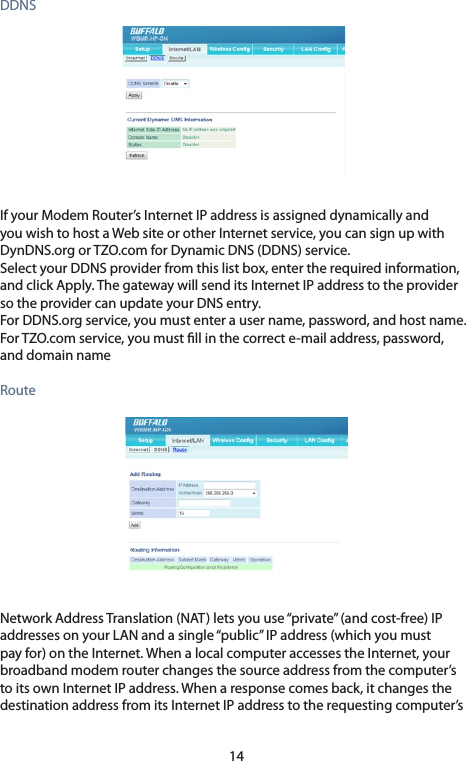 14DDNSIf your Modem Router’s Internet IP address is assigned dynamically and youwishtohostaWebsiteorotherInternetservice,youcansignupwithDynDNS.orgorTZO.comforDynamicDNS(DDNS)service.SelectyourDDNSproviderfromthislistbox,entertherequiredinformation,andclickApply.ThegatewaywillsenditsInternetIPaddresstotheprovidersotheprovidercanupdateyourDNSentry.ForDDNS.orgservice,youmustenterausername,password,andhostname.ForTZO.comservice,youmustllinthecorrecte-mailaddress,password,and domain nameRouteNetworkAddressTranslation(NAT)letsyouuse“private”(andcost-free)IPaddressesonyourLANandasingle“public”IPaddress(whichyoumustpayfor)ontheInternet.WhenalocalcomputeraccessestheInternet,yourbroadband modem router changes the source address from the computer’s to its own Internet IP address. When a response comes back, it changes the destinationaddressfromitsInternetIPaddresstotherequestingcomputer’s