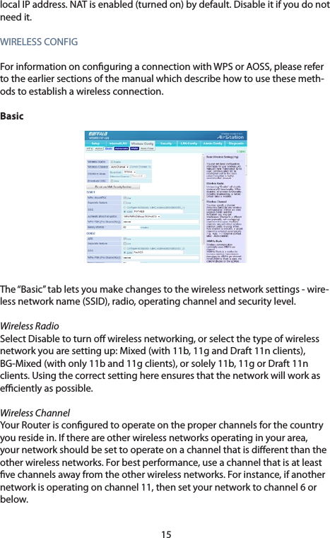 15localIPaddress.NATisenabled(turnedon)bydefault.Disableitifyoudonotneed it.WIRELESSCONFIGForinformationonconguringaconnectionwithWPSorAOSS,pleasereferto the earlier sections of the manual which describe how to use these meth-ods to establish a wireless connection. BasicThe “Basic” tab lets you make changes to the wireless network settings - wire-lessnetworkname(SSID),radio,operatingchannelandsecuritylevel.Wireless RadioSelect Disable to turn o wireless networking, or select the type of wireless networkyouaresettingup:Mixed(with11b,11gandDraft11nclients),BG-Mixed(withonly11band11gclients),orsolely11b,11gorDraft11nclients. Using the correct setting here ensures that the network will work as eciently as possible.Wireless Channel Your Router is congured to operate on the proper channels for the country you reside in. If there are other wireless networks operating in your area, your network should be set to operate on a channel that is dierent than the other wireless networks. For best performance, use a channel that is at least vechannelsawayfromtheotherwirelessnetworks.Forinstance,ifanothernetwork is operating on channel 11, then set your network to channel 6 or below. 