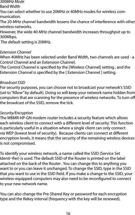 16300MHz ModeBand WidthYoucanselectwhethertouse20MHzor40MHzmodesforwirelesscom-munication. The20-MHzchannelbandwidthlessensthechanceofinterferencewithotherwireless networks.However,thewide40-MHzchannelbandwidthincreasesthroughputupto300Mbps.Thedefaultsettingis20MHz.Extension ChannelWhen40MHzhasbeenselectedunderBandWidth,twochannelsareused-aControlChannelandanExtensionChannel.The Control Channel is specied by the [Wireless Channel] setting , and the ExtensionChannelisspeciedbythe[ExtensionChannel]setting.Broadcast SSIDFor security purposes, you can choose not to broadcast your network’s SSID (setto“Allow”bydefault).Doingsowillkeepyournetworknamehiddenfromcomputers that are scanning for the presence of wireless networks. To turn o thebroadcastoftheSSID,removethetick.Security/EncryptionThe WBMR-HP-GN modem router includes a security feature which allows eachwirelessclienttoconnectwithadierentlevelofsecurity.Thisfunctionis particularly useful in a situation where a single client can only connect viaWEP(lowestlevelofsecurity).Becauseclientscanconnectatdierentencryptionlevels,itmeansthatthesecurityoftheremainingwirelessdevicesis not compromised.Toidentifyyourwirelessnetwork,anamecalledtheSSID(ServiceSetIdenti¬er)isused.ThedefaultSSIDoftheRouterisprintedonthelabelattached on the back of the Router . You can change this to anything you wanttooryoucanleaveitunchanged.TochangetheSSID,typeintheSSIDthat you want to use in the SSID eld. If you make a change to the SSID, your wireless-equippedcomputersmayalsoneedtobereconguredtoconnectto your new network name.You can also change the Pre-Shared Key or password for each encryption typeandtheRekeyinterval(frequencywiththekeywillberenewed).