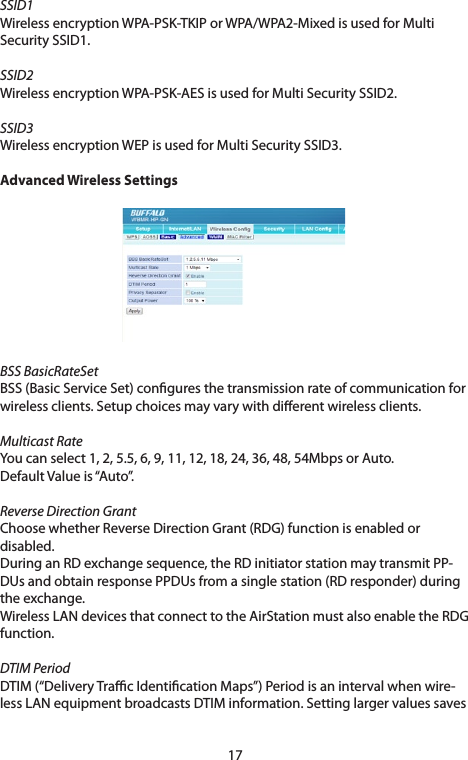 17SSID1WirelessencryptionWPA-PSK-TKIPorWPA/WPA2-MixedisusedforMultiSecurity SSID1. SSID2Wireless encryption WPA-PSK-AES is used for Multi Security SSID2. SSID3Wireless encryption WEP is used for Multi Security SSID3.Advanced Wireless SettingsBSS BasicRateSetBSS(BasicServiceSet)conguresthetransmissionrateofcommunicationforwirelessclients.Setupchoicesmayvarywithdierentwirelessclients.Multicast RateYou can select 1, 2, 5.5, 6, 9, 11, 12, 18, 24, 36, 48, 54Mbps or Auto.DefaultValueis“Auto”.Reverse Direction GrantChoosewhetherReverseDirectionGrant(RDG)functionisenabledordisabled.DuringanRDexchangesequence,theRDinitiatorstationmaytransmitPP-DUsandobtainresponsePPDUsfromasinglestation(RDresponder)duringtheexchange.WirelessLANdevicesthatconnecttotheAirStationmustalsoenabletheRDGfunction.DTIM PeriodDTIM(“DeliveryTracIdenticationMaps”)Periodisanintervalwhenwire-lessLANequipmentbroadcastsDTIMinformation.Settinglargervaluessaves