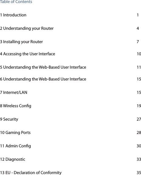 Table of Contents 1 Introduction          1 2 Understanding your Router        4 3 Installing your Router          7 4 Accessing the User Interface        105 Understanding the Web-Based User Interface        11 6 Understanding the Web-Based User Interface      157 Internet/LAN          158 Wireless Cong          199 Security            2710 Gaming Ports          2811 Admin Cong          3012 Diagnostic          3313 EU - Declaration of Conformity        35 