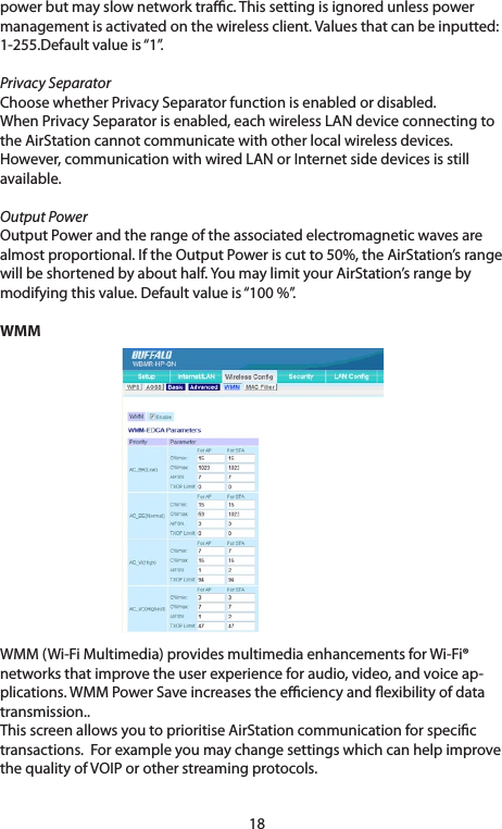 18power but may slow network trac. This setting is ignored unless power managementisactivatedonthewirelessclient.Valuesthatcanbeinputted:1-255.Defaultvalueis“1”.Privacy SeparatorChoosewhetherPrivacySeparatorfunctionisenabledordisabled.WhenPrivacySeparatorisenabled,eachwirelessLANdeviceconnectingtotheAirStationcannotcommunicatewithotherlocalwirelessdevices.However,communicationwithwiredLANorInternetsidedevicesisstillavailable.Output PowerOutputPowerandtherangeoftheassociatedelectromagneticwavesarealmostproportional.IftheOutputPoweriscutto50%,theAirStation’srangewill be shortened by about half. You may limit your AirStation’s range by modifyingthisvalue.Defaultvalueis“100%”.WMMWMM(Wi-FiMultimedia)providesmultimediaenhancementsforWi-Fi®networksthatimprovetheuserexperienceforaudio,video,andvoiceap-plications.WMMPowerSaveincreasestheeciencyandexibilityofdatatransmission..This screen allows you to prioritise AirStation communication for specic transactions.ForexampleyoumaychangesettingswhichcanhelpimprovethequalityofVOIPorotherstreamingprotocols.