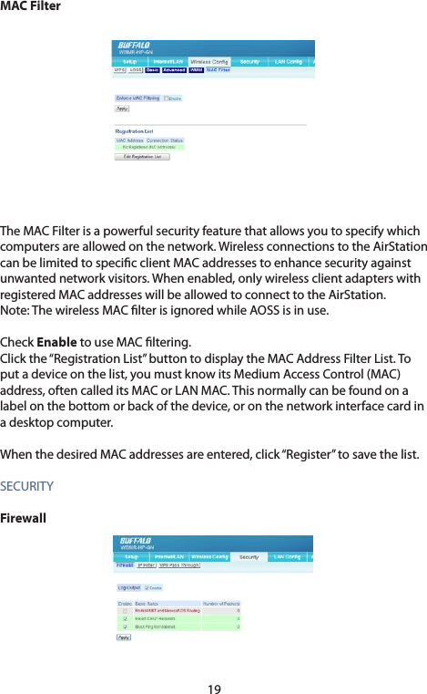 19MAC FilterThe MAC Filter is a powerful security feature that allows you to specify which computers are allowed on the network. Wireless connections to the AirStation can be limited to specic client MAC addresses to enhance security against unwantednetworkvisitors.Whenenabled,onlywirelessclientadapterswithregistered MAC addresses will be allowed to connect to the AirStation. Note:ThewirelessMAClterisignoredwhileAOSSisinuse.Check Enable to use MAC ltering. Click the “Registration List” button to display the MAC Address Filter List. To putadeviceonthelist,youmustknowitsMediumAccessControl(MAC)address, often called its MAC or LAN MAC. This normally can be found on a labelonthebottomorbackofthedevice,oronthenetworkinterfacecardina desktop computer. WhenthedesiredMACaddressesareentered,click“Register”tosavethelist.SECURITYFirewall