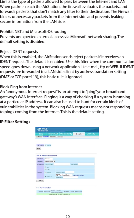 20Limits the type of packets allowed to pass between the Internet and LAN. WhenpacketsreachtheAirStation,therewallevaluatesthepackets,andforwards packets that don’t match any lter to their destination. The Firewall blocksunnecessarypacketsfromtheInternetsideandpreventsleakingsecure information from the LAN side. Prohibit NBT and Microsoft-DS routingPreventsunexpectedexternalaccessviaMicrosoftnetworksharing.Thedefault setting is disabled.RejectIDENTrequestsWhenthisisenabled,theAirStationsendsrejectpacketsifitreceivesanIDENTrequest.Thedefaultisenabled.Usethislterwhenthecommunicationspeed goes down using a network application like e-mail, ftp or WEB. If IDENT requestsareforwardedtoaLANsideclientbyaddresstranslationsetting(DMZorTCPport:113),thisbasicruleisignored.Block Ping from InternetAn“anonymousInternetrequest”isanattemptto“ping”yourbroadbandgateway’s WAN interface. Pinging is a way of checking if a system is running at a particular IP address. It can also be used to hunt for certain kinds of vulnerabilitiesinthesystem.BlockingWANrequestsmeansnotrespondingto pings coming from the Internet. This is the default setting.IP Filter Settings