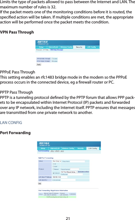 21Limits the type of packets allowed to pass between the Internet and LAN. The maximumnumberofrulesis32.If the packet meets one of the monitoring conditions before it is routed, the specied action will be taken. If multiple conditions are met, the appropriate action will be performed once the packet meets the condition. VPN Pass ThroughPPPoE Pass ThroughThis setting enables an rfc1483 bridge mode in the modem so the PPPoE processoccursintheconnecteddevice,egarewallrouterorPC.PPTP Pass ThroughPPTP is a tunneling protocol dened by the PPTP forum that allows PPP pack-etstobeencapsulatedwithinInternetProtocol(IP)packetsandforwardedoveranyIPnetwork,includingtheInternetitself.PPTPensuresthatmessagesaretransmittedfromoneprivatenetworktoanother.LANCONFIGPort Forwarding 