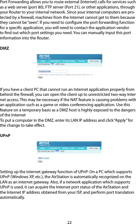 22PortForwardingallowsyoutorouteexternal(Internet)callsforservicessuchasawebserver(port80),FTPserver(Port21),orotherapplications,throughyour Router to your internal network. Since your internal computers are pro-tected by a rewall, machines from the Internet cannot get to them because they cannot be “seen”. If you need to congure the port forwarding function foraspecicapplication,youwillneedtocontacttheapplicationvendorto nd out which port settings you need. You can manually input this port information into the Router. DMZIfyouhaveaclientPCthatcannotrunanInternetapplicationproperlyfrombehind the rewall, you can open the client up to unrestricted two-way Inter-net access. This may be necessary if the NAT feature is causing problems with anapplicationsuchasagameorvideoconferencingapplication.UsethisfeatureonatemporarybasisasaDMZhostishighlyexposedtothedangersof the Internet To put a computer in the DMZ, enter its LAN IP address and click “Apply” for the change to take eect. UPnPSettinguptheinternetgatewayfunctionofUPnP:OnaPCwhichsupportsUPnP(WindowsXP,etc.),theAirStationisautomaticallyrecognizedontheLAN as an internet gateway. Also, if a network application which supports UPnPisused,itcanacquiretheInternetportstatusoftheAirStationandthe Internet IP address obtained from your ISP, and perform port translation automatically.