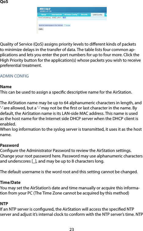 23QoSQualityofService(QoS)assignsprioritylevelstodierentkindsofpacketstominimizedelaysinthetransferofdata.Thetablelistsfourcommonap-plications and lets you enter the port numbers for up to four more. Click the HighPrioritybuttonfortheapplication(s)whosepacketsyouwishtoreceivepreferential treatment.ADMINCONFIGNameThiscanbeusedtoassignaspecicdescriptivenamefortheAirStation.The AirStation name may be up to 64 alphanumeric characters in length, and ’-’ are allowed, but a ’-’ may not be the rst or last character in the name. By default, the AirStation name is its LAN-side MAC address. This name is used asthehostnamefortheInternetsideDHCPserverwhentheDHCPclientisenabled. Whenloginformationtothesyslogserveristransmitted,itusesitasthehostname. PasswordConguretheAdministratorPasswordtoreviewtheAirStationsettings.Change your root password here. Password may use alphanumeric characters and underscores [_], and may be up to 8 characters long.The default username is the word root and this setting cannot be changed.Time/DateYoumaysettheAirStation’sdateandtimemanuallyoracquirethisinforma-tionfromyourPC(TheTimeZonecannotbeacquiredbythismethod)NTPIfanNTPserveriscongured,theAirStationwillaccessthespeciedNTPserverandadjustit’sinternalclocktoconformwiththeNTPserver’stime.NTP