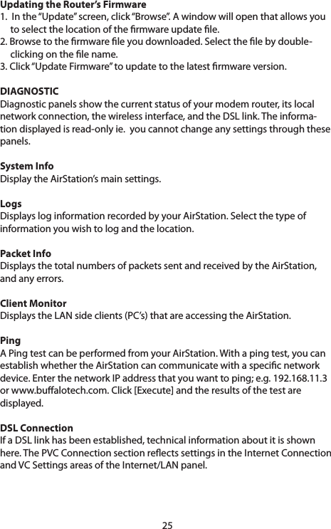 25Updating the Router’s Firmware 1.  In the “Update” screen, click “Browse”. A window will open that allows you     to select the location of the rmware update le. 2. Browse to the rmware le you downloaded. Select the le by double-   clicking on the le name. 3.Click“UpdateFirmware”toupdatetothelatestrmwareversion.DIAGNOSTICDiagnostic panels show the current status of your modem router, its local network connection, the wireless interface, and the DSL link. The informa-tion displayed is read-only ie.  you cannot change any settings through these panels.System InfoDisplay the AirStation’s main settings.LogsDisplays log information recorded by your AirStation. Select the type of information you wish to log and the location.Packet InfoDisplaysthetotalnumbersofpacketssentandreceivedbytheAirStation,and any errors.Client MonitorDisplaystheLANsideclients(PC’s)thatareaccessingtheAirStation.PingA Ping test can be performed from your AirStation. With a ping test, you can establish whether the AirStation can communicate with a specic network device.EnterthenetworkIPaddressthatyouwanttoping;e.g.192.168.11.3orwww.bualotech.com.Click[Execute]andtheresultsofthetestaredisplayed.DSL ConnectionIf a DSL link has been established, technical information about it is shown here.ThePVCConnectionsectionreectssettingsintheInternetConnectionandVCSettingsareasoftheInternet/LANpanel.