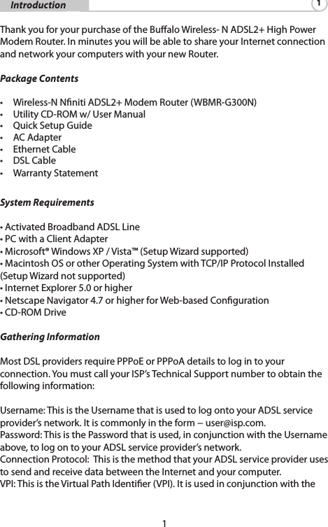 1     Introduction 1 Thank you for your purchase of the Bualo Wireless- N ADSL2+ High Power Modem Router. In minutes you will be able to share your Internet connection and network your computers with your new Router. Package Contents • Wireless-NNnitiADSL2+ModemRouter(WBMR-G300N)• UtilityCD-ROMw/UserManual• QuickSetupGuide• ACAdapter• EthernetCable• DSLCable• WarrantyStatementSystem Requirements •ActivatedBroadbandADSLLine•PCwithaClientAdapter•Microsoft®WindowsXP/Vista™(SetupWizardsupported)•MacintoshOSorotherOperatingSystemwithTCP/IPProtocolInstalled(SetupWizardnotsupported)•InternetExplorer5.0orhigher•NetscapeNavigator4.7orhigherforWeb-basedConguration•CD-ROMDriveGathering InformationMostDSLprovidersrequirePPPoEorPPPoAdetailstologintoyourconnection. You must call your ISP’s Technical Support number to obtain the following information:Username:ThisistheUsernamethatisusedtologontoyourADSLserviceprovider’snetwork.Itiscommonlyintheform−user@isp.com.Password: This is the Password that is used, in conjunction with the Username above,tologontoyourADSLserviceprovider’snetwork.ConnectionProtocol:ThisisthemethodthatyourADSLserviceproviderusestosendandreceivedatabetweentheInternetandyourcomputer.VPI:ThisistheVirtualPathIdentier(VPI).Itisusedinconjunctionwiththe