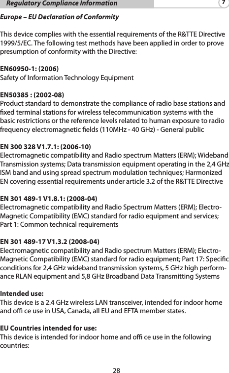 28    Regulatory Compliance Information 7Europe – EU Declaration of ConformityThisdevicecomplieswiththeessentialrequirementsoftheR&amp;TTEDirective1999/5/EC.ThefollowingtestmethodshavebeenappliedinordertoprovepresumptionofconformitywiththeDirective:EN60950-1: (2006)SafetyofInformationTechnologyEquipmentEN50385 : (2002-08)Product standard to demonstrate the compliance of radio base stations and xedterminalstationsforwirelesstelecommunicationsystemswiththebasicrestrictionsorthereferencelevelsrelatedtohumanexposuretoradiofrequencyelectromagneticelds(110MHz-40GHz)-GeneralpublicEN 300 328 V1.7.1: (2006-10)ElectromagneticcompatibilityandRadiospectrumMatters(ERM);WidebandTransmissionsystems;Datatransmissionequipmentoperatinginthe2,4GHzISMbandandusingspreadspectrummodulationtechniques;HarmonizedENcoveringessentialrequirementsunderarticle3.2oftheR&amp;TTEDirectiveEN 301 489-1 V1.8.1: (2008-04)ElectromagneticcompatibilityandRadioSpectrumMatters(ERM);Electro-MagneticCompatibility(EMC)standardforradioequipmentandservices;Part1:CommontechnicalrequirementsEN 301 489-17 V1.3.2 (2008-04) ElectromagneticcompatibilityandRadiospectrumMatters(ERM);Electro-MagneticCompatibility(EMC)standardforradioequipment;Part17:Specicconditionsfor2,4GHzwidebandtransmissionsystems,5GHzhighperform-anceRLANequipmentand5,8GHzBroadbandDataTransmittingSystemsIntended use:Thisdeviceisa2.4GHzwirelessLANtransceiver,intendedforindoorhomeand o ce use in USA, Canada, all EU and EFTA member states.EU Countries intended for use:Thisdeviceisintendedforindoorhomeandoceuseinthefollowingcountries: