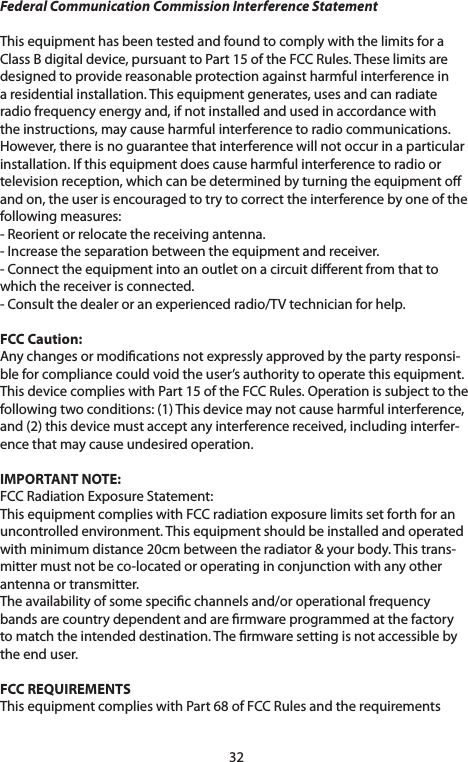 32Federal Communication Commission Interference StatementThisequipmenthasbeentestedandfoundtocomplywiththelimitsforaClassBdigitaldevice,pursuanttoPart15oftheFCCRules.Theselimitsaredesignedtoprovidereasonableprotectionagainstharmfulinterferenceinaresidentialinstallation.Thisequipmentgenerates,usesandcanradiateradiofrequencyenergyand,ifnotinstalledandusedinaccordancewiththe instructions, may cause harmful interference to radio communications. However,thereisnoguaranteethatinterferencewillnotoccurinaparticularinstallation.Ifthisequipmentdoescauseharmfulinterferencetoradioortelevisionreception,whichcanbedeterminedbyturningtheequipmentoand on, the user is encouraged to try to correct the interference by one of the following measures:-Reorientorrelocatethereceivingantenna.-Increasetheseparationbetweentheequipmentandreceiver.-Connecttheequipmentintoanoutletonacircuitdierentfromthattowhichthereceiverisconnected.-Consultthedealeroranexperiencedradio/TVtechnicianforhelp.FCC Caution: Anychangesormodicationsnotexpresslyapprovedbythepartyresponsi-bleforcompliancecouldvoidtheuser’sauthoritytooperatethisequipment.ThisdevicecomplieswithPart15oftheFCCRules.Operationissubjecttothefollowingtwoconditions:(1)Thisdevicemaynotcauseharmfulinterference,and(2)thisdevicemustacceptanyinterferencereceived,includinginterfer-ence that may cause undesired operation.IMPORTANT NOTE:FCCRadiationExposureStatement:ThisequipmentcomplieswithFCCradiationexposurelimitssetforthforanuncontrolledenvironment.Thisequipmentshouldbeinstalledandoperatedwithminimumdistance20cmbetweentheradiator&amp;yourbody.Thistrans-mitter must not be co-located or operating in conjunction with any other antenna or transmitter.Theavailabilityofsomespecicchannelsand/oroperationalfrequencybands are country dependent and are rmware programmed at the factory to match the intended destination. The rmware setting is not accessible by the end user.FCC REQUIREMENTSThisequipmentcomplieswithPart68ofFCCRulesandtherequirements