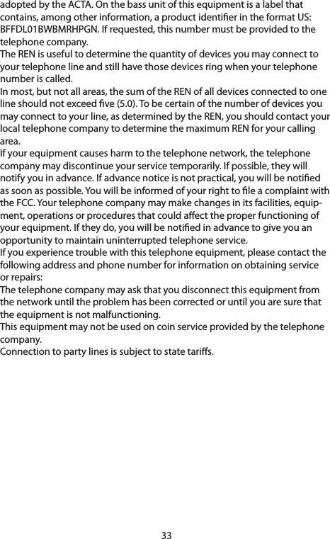 33adoptedbytheACTA.Onthebassunitofthisequipmentisalabelthatcontains, among other information, a product identier in the format US: BFFDL01BWBMRHPGN.Ifrequested,thisnumbermustbeprovidedtothetelephone company.TheRENisusefultodeterminethequantityofdevicesyoumayconnecttoyourtelephonelineandstillhavethosedevicesringwhenyourtelephonenumber is called.Inmost,butnotallareas,thesumoftheRENofalldevicesconnectedtoonelineshouldnotexceedve(5.0).Tobecertainofthenumberofdevicesyoumay connect to your line, as determined by the REN, you should contact your localtelephonecompanytodeterminethemaximumRENforyourcallingarea.Ifyourequipmentcausesharmtothetelephonenetwork,thetelephonecompanymaydiscontinueyourservicetemporarily.Ifpossible,theywillnotifyyouinadvance.Ifadvancenoticeisnotpractical,youwillbenotiedas soon as possible. You will be informed of your right to le a complaint with theFCC.Yourtelephonecompanymaymakechangesinitsfacilities,equip-ment, operations or procedures that could aect the proper functioning of yourequipment.Iftheydo,youwillbenotiedinadvancetogiveyouanopportunitytomaintainuninterruptedtelephoneservice.Ifyouexperiencetroublewiththistelephoneequipment,pleasecontactthefollowingaddressandphonenumberforinformationonobtainingserviceor repairs:Thetelephonecompanymayaskthatyoudisconnectthisequipmentfromthe network until the problem has been corrected or until you are sure that theequipmentisnotmalfunctioning.Thisequipmentmaynotbeusedoncoinserviceprovidedbythetelephonecompany.Connection to party lines is subject to state taris.