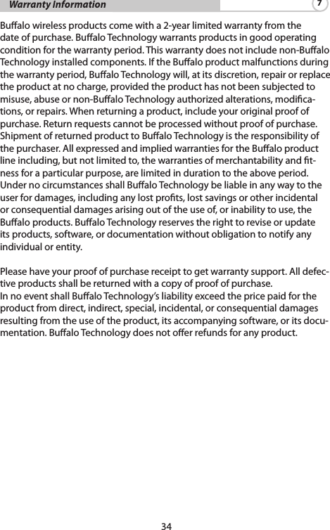 34    Warranty Information 7Bualo wireless products come with a 2-year limited warranty from the date of purchase. Bualo Technology warrants products in good operating condition for the warranty period. This warranty does not include non-Bualo Technology installed components. If the Bualo product malfunctions during the warranty period, Bualo Technology will, at its discretion, repair or replace theproductatnocharge,providedtheproducthasnotbeensubjectedtomisuse,abuseornon-BualoTechnologyauthorizedalterations,modica-tions, or repairs. When returning a product, include your original proof of purchase.Returnrequestscannotbeprocessedwithoutproofofpurchase.Shipment of returned product to Bualo Technology is the responsibility of thepurchaser.AllexpressedandimpliedwarrantiesfortheBualoproductline including, but not limited to, the warranties of merchantability and t-nessforaparticularpurpose,arelimitedindurationtotheaboveperiod.Under no circumstances shall Bualo Technology be liable in any way to the userfordamages,includinganylostprots,lostsavingsorotherincidentalorconsequentialdamagesarisingoutoftheuseof,orinabilitytouse,theBualoproducts.BualoTechnologyreservestherighttoreviseorupdateits products, software, or documentation without obligation to notify any individualorentity.Pleasehaveyourproofofpurchasereceipttogetwarrantysupport.Alldefec-tiveproductsshallbereturnedwithacopyofproofofpurchase.InnoeventshallBualoTechnology’sliabilityexceedthepricepaidfortheproductfromdirect,indirect,special,incidental,orconsequentialdamagesresulting from the use of the product, its accompanying software, or its docu-mentation. Bualo Technology does not oer refunds for any product.
