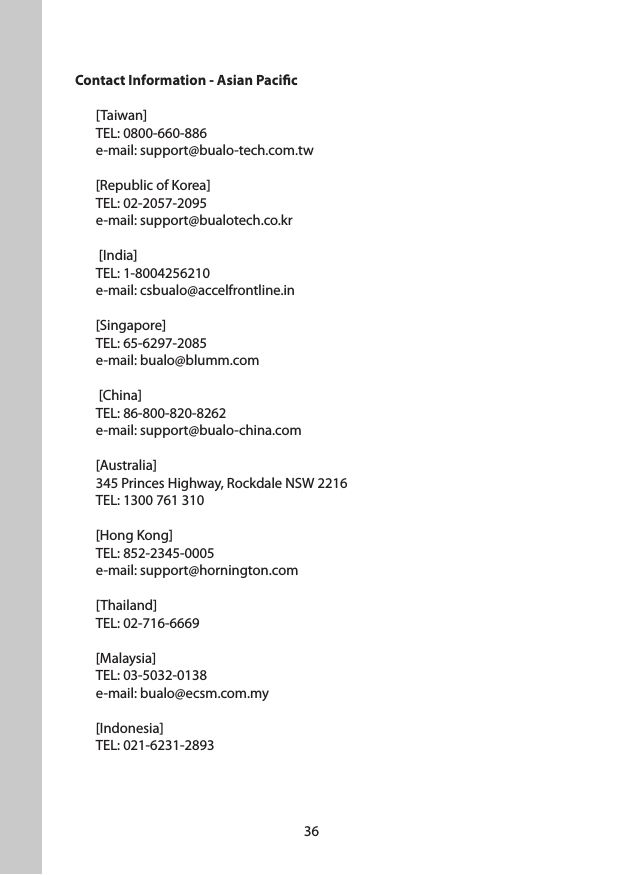 36Contact Information - Asian Pacic[Taiwan]TEL: 0800-660-886e-mail:support@bualo-tech.com.tw[Republic of Korea]TEL: 02-2057-2095e-mail:support@bualotech.co.kr [India]TEL: 1-8004256210e-mail:csbualo@accelfrontline.in[Singapore]TEL: 65-6297-2085e-mail:bualo@blumm.com [China]TEL: 86-800-820-8262e-mail:support@bualo-china.com[Australia]345 Princes Highway, Rockdale NSW 2216TEL: 1300 761 310[Hong Kong]TEL: 852-2345-0005e-mail:support@hornington.com[Thailand]TEL: 02-716-6669[Malaysia]TEL: 03-5032-0138e-mail:bualo@ecsm.com.my[Indonesia]TEL: 021-6231-2893