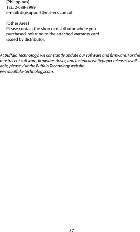 37[Philippines]TEL: 2-688-3999e-mail:digisupport@msi-ecs.com.ph[OtherArea]Please contact the shop or distributor where youpurchased, referring to the attached warranty cardissued by distributor.At Bualo Technology, we constantly update our software and rmware. For the mostrecent software, rmware, driver, and technical whitepaper releases avail-able, please visit the Bualo Technology website: www.bualo-technology.com.