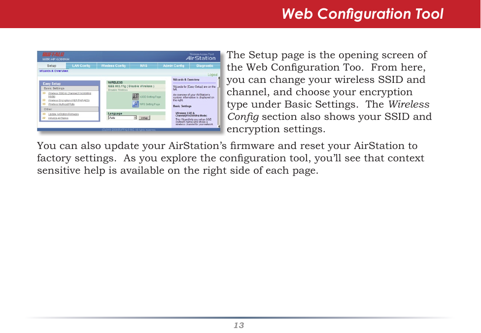 13TheSetuppageistheopeningscreenoftheWebCongurationToo.Fromhere,youcanchangeyourwirelessSSIDandchannel,andchooseyourencryptiontypeunderBasicSettings.TheWireless CongsectionalsoshowsyourSSIDandencryptionsettings.Web Conguration ToolYoucanalsoupdateyourAirStation’srmwareandresetyourAirStationtofactorysettings.Asyouexplorethecongurationtool,you’llseethatcontextsensitivehelpisavailableontherightsideofeachpage.