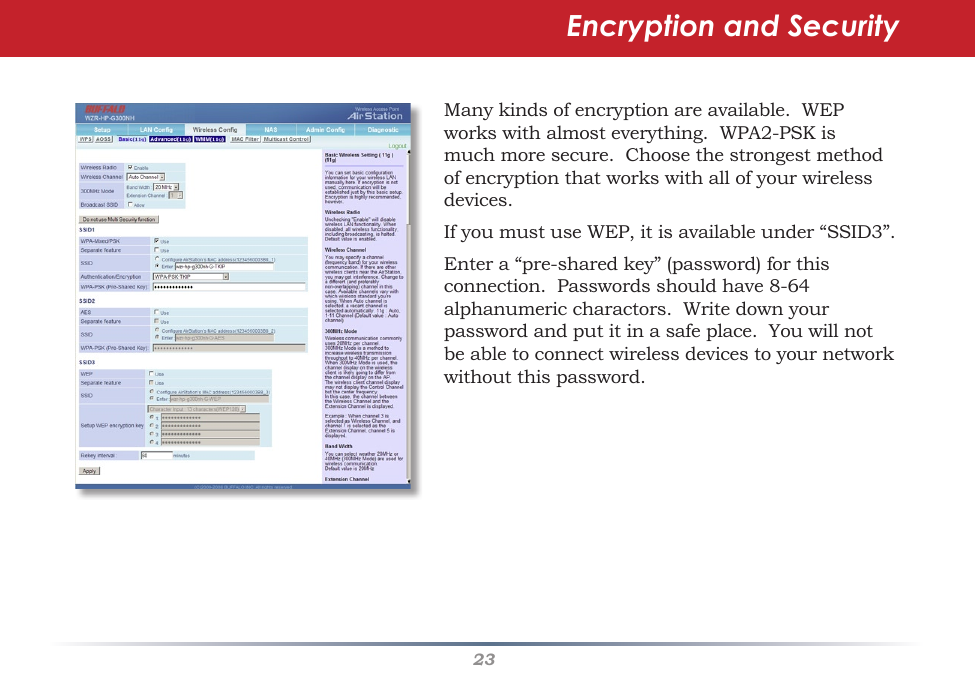 23Encryption and SecurityManykindsofencryptionareavailable.WEPworkswithalmosteverything.WPA2-PSKismuchmoresecure.Choosethestrongestmethodofencryptionthatworkswithallofyourwirelessdevices.IfyoumustuseWEP,itisavailableunder“SSID3”.Entera“pre-sharedkey”(password)forthisconnection.Passwordsshouldhave8-64alphanumericcharactors.Writedownyourpasswordandputitinasafeplace.Youwillnotbeabletoconnectwirelessdevicestoyournetworkwithoutthispassword.