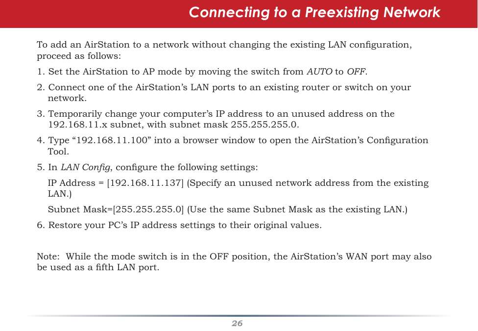 26Connecting to a Preexisting Network ToaddanAirStationtoanetworkwithoutchangingtheexistingLANconguration,proceedasfollows:1.SettheAirStationtoAPmodebymovingtheswitchfromAUTO to OFF.  2.ConnectoneoftheAirStation’sLANportstoanexistingrouterorswitchonyournetwork.3.Temporarilychangeyourcomputer’sIPaddresstoanunusedaddressonthe192.168.11.xsubnet,withsubnetmask255.255.255.0.4.Type“192.168.11.100”intoabrowserwindowtoopentheAirStation’sCongurationTool.5. In LAN Cong,congurethefollowingsettings: IPAddress=[192.168.11.137](SpecifyanunusednetworkaddressfromtheexistingLAN.) SubnetMask=[255.255.255.0](UsethesameSubnetMaskastheexistingLAN.)6.RestoreyourPC’sIPaddresssettingstotheiroriginalvalues.Note:WhilethemodeswitchisintheOFFposition,theAirStation’sWANportmayalsobeusedasafthLANport.