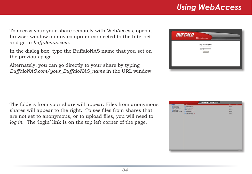 34ToaccessyouryourshareremotelywithWebAccess,openabrowserwindowonanycomputerconnectedtotheInternetandgotobuffalonas.com.  Inthedialogbox,typetheBuffaloNASnamethatyousetonthepreviouspage.Alternately,youcangodirectlytoyoursharebytypingBuffaloNAS.com/your_BuffaloNAS_nameintheURLwindow.Thefoldersfromyoursharewillappear.Filesfromanonymousshareswillappeartotheright.Toseelesfromsharesthatarenotsettoanonymous,ortouploadles,youwillneedtolog in.The‘login’linkisonthetopleftcornerofthepage.Using WebAccess