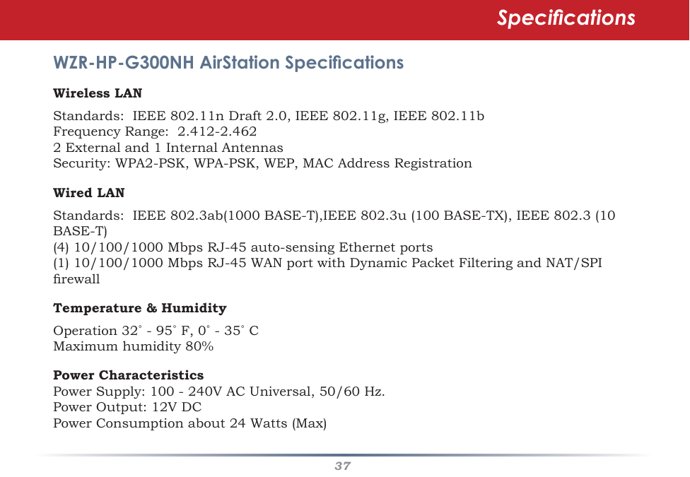 37WZR-HP-G300NH AirStation SpecicationsWireless LANStandards:IEEE802.11nDraft2.0,IEEE802.11g,IEEE802.11bFrequencyRange:2.412-2.4622Externaland1InternalAntennasSecurity:WPA2-PSK,WPA-PSK,WEP,MACAddressRegistrationWired LAN Standards:IEEE802.3ab(1000BASE-T),IEEE802.3u(100BASE-TX),IEEE802.3(10BASE-T)(4)10/100/1000MbpsRJ-45auto-sensingEthernetports(1)10/100/1000MbpsRJ-45WANportwithDynamicPacketFilteringandNAT/SPIrewallTemperature &amp; Humidity Operation32˚-95˚F,0˚-35˚CMaximumhumidity80%Power CharacteristicsPowerSupply:100-240VACUniversal,50/60Hz.PowerOutput:12VDCPowerConsumptionabout24Watts(Max)Specications
