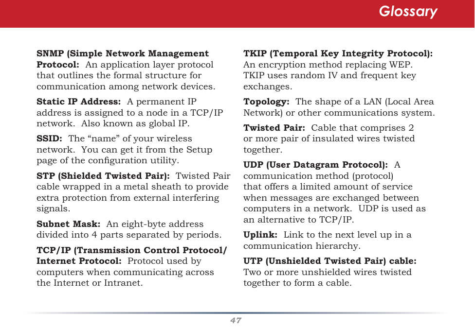 47SNMP (Simple Network Management Protocol:  An application layer protocol thatoutlinestheformalstructureforcommunicationamongnetworkdevices.Static IP Address: ApermanentIPaddressisassignedtoanodeinaTCP/IPnetwork.AlsoknownasglobalIP.SSID: The“name”ofyourwirelessnetwork.YoucangetitfromtheSetuppageofthecongurationutility.STP (Shielded Twisted Pair):TwistedPaircablewrappedinametalsheathtoprovideextraprotectionfromexternalinterferingsignals.Subnet Mask:Aneight-byteaddressdividedinto4partsseparatedbyperiods.TCP/IP (Transmission Control Protocol/Internet Protocol:ProtocolusedbycomputerswhencommunicatingacrosstheInternetorIntranet.TKIP (Temporal Key Integrity Protocol):  AnencryptionmethodreplacingWEP.TKIPusesrandomIVandfrequentkeyexchanges.Topology:TheshapeofaLAN(LocalAreaNetwork)orothercommunicationssystem.Twisted Pair:Cablethatcomprises2ormorepairofinsulatedwirestwistedtogether.UDP (User Datagram Protocol):  A communicationmethod(protocol)thatoffersalimitedamountofservicewhenmessagesareexchangedbetweencomputersinanetwork.UDPisusedasanalternativetoTCP/IP.Uplink: Linktothenextlevelupinacommunicationhierarchy.UTP (Unshielded Twisted Pair) cable:  Twoormoreunshieldedwirestwistedtogethertoformacable.Glossary