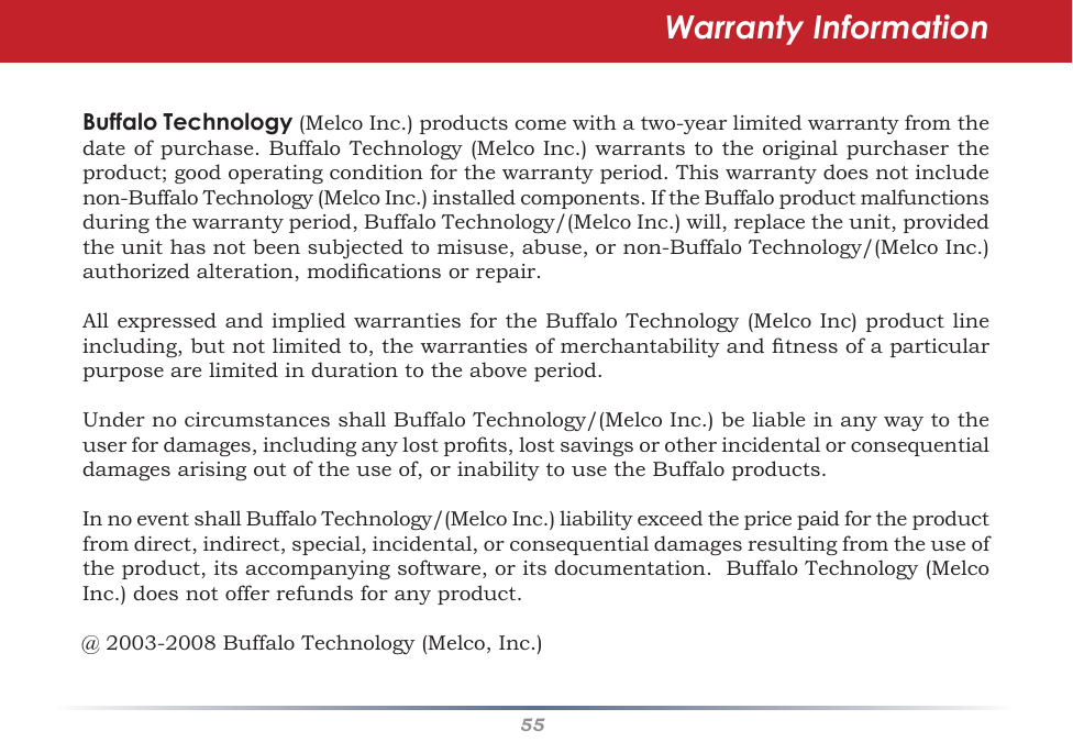 55Warranty InformationBuffalo Technology(MelcoInc.)productscomewithatwo-yearlimitedwarrantyfromthedateofpurchase.BuffaloTechnology(MelcoInc.)warrantstotheoriginalpurchasertheproduct;goodoperatingconditionforthewarrantyperiod.Thiswarrantydoesnotincludenon-BuffaloTechnology(MelcoInc.)installedcomponents.IftheBuffaloproductmalfunctionsduringthewarrantyperiod,BuffaloTechnology/(MelcoInc.)will,replacetheunit,providedtheunithasnotbeensubjectedtomisuse,abuse,ornon-BuffaloTechnology/(MelcoInc.)authorizedalteration,modicationsorrepair.AllexpressedandimpliedwarrantiesfortheBuffaloTechnology(MelcoInc)productlineincluding,butnotlimitedto,thewarrantiesofmerchantabilityandtnessofaparticularpurposearelimitedindurationtotheaboveperiod.UndernocircumstancesshallBuffaloTechnology/(MelcoInc.)beliableinanywaytotheuserfordamages,includinganylostprots,lostsavingsorotherincidentalorconsequentialdamagesarisingoutoftheuseof,orinabilitytousetheBuffaloproducts.InnoeventshallBuffaloTechnology/(MelcoInc.)liabilityexceedthepricepaidfortheproductfromdirect,indirect,special,incidental,orconsequentialdamagesresultingfromtheuseoftheproduct,itsaccompanyingsoftware,oritsdocumentation.BuffaloTechnology(MelcoInc.)doesnotofferrefundsforanyproduct.@2003-2008BuffaloTechnology(Melco,Inc.)