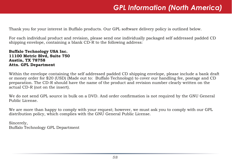 58ThankyouforyourinterestinBuffaloproducts.OurGPLsoftwaredeliverypolicyisoutlinedbelow.Foreachindividualproductandrevision,pleasesendoneindividuallypackagedselfaddressedpaddedCDshippingenvelope,containingablankCD-Rtothefollowingaddress:Buffalo Technology USA Inc.11100 Metric Blvd, Suite 750Austin, TX 78758Attn. GPL DepartmentWithintheenvelopecontainingtheselfaddressedpaddedCDshippingenvelope,pleaseincludeabankdraftormoneyorderfor$20(USD)(Madeoutto:BuffaloTechnology)tocoverourhandlingfee,postageandCDpreparation.TheCD-RshouldhavethenameoftheproductandrevisionnumberclearlywrittenontheactualCD-R(notontheinsert).WedonotsendGPLsourceinbulkonaDVD.AndorderconrmationisnotrequiredbytheGNUGeneralPublicLicense.Wearemorethanhappytocomplywithyourrequest;however,wemustaskyoutocomplywithourGPLdistributionpolicy,whichcomplieswiththeGNUGeneralPublicLicense.Sincerely,BuffaloTechnologyGPLDepartmentGPL Information (North America)