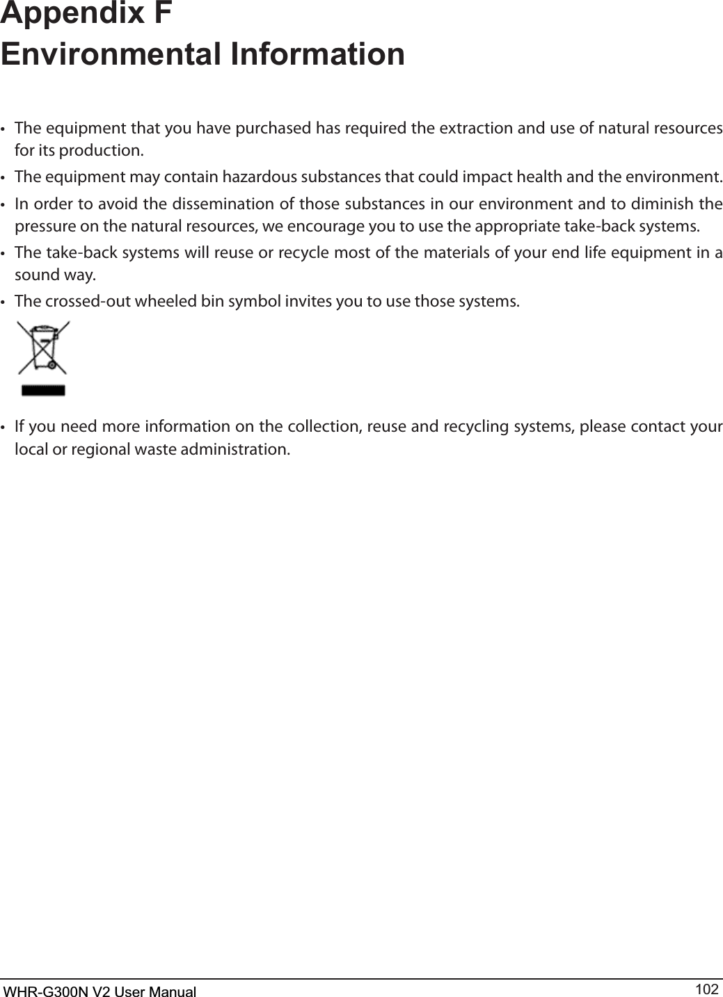 WHR-G300N User Manual 102Appendix F Environmental Informationt 5IFFRVJQNFOUUIBUZPVIBWFQVSDIBTFEIBTSFRVJSFEUIFFYUSBDUJPOBOEVTFPGOBUVSBMSFTPVSDFTfor its production.t 5IFFRVJQNFOUNBZDPOUBJOIB[BSEPVTTVCTUBODFTUIBUDPVMEJNQBDUIFBMUIBOEUIFFOWJSPONFOUt *OPSEFSUPBWPJEUIFEJTTFNJOBUJPOPGUIPTFTVCTUBODFTJOPVSFOWJSPONFOUBOEUPEJNJOJTIUIFpressure on the natural resources, we encourage you to use the appropriate take-back systems.t 5IFUBLFCBDLTZTUFNTXJMMSFVTFPSSFDZDMFNPTUPGUIFNBUFSJBMTPGZPVSFOEMJGFFRVJQNFOUJOBsound way.t 5IFDSPTTFEPVUXIFFMFECJOTZNCPMJOWJUFTZPVUPVTFUIPTFTZTUFNTt *GZPVOFFENPSFJOGPSNBUJPOPOUIFDPMMFDUJPOSFVTFBOESFDZDMJOHTZTUFNTQMFBTFDPOUBDUZPVSlocal or regional waste administration.WHR-G300N V2 User Manual