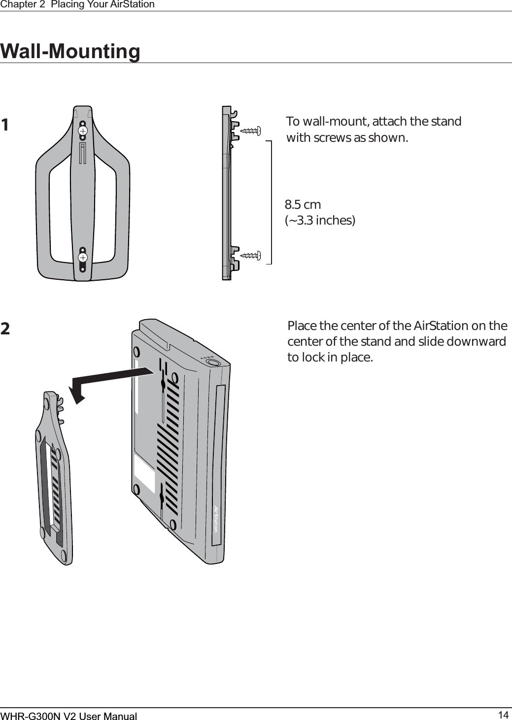 WHR-G300N User Manual 14Chapter 2  Placing Your AirStationWall-Mounting1To wall-mount, attach the stand with screws as shown.8.5 cm(3.3 inches)2Place the center of the AirStation on the center of the stand and slide downward to lock in place.WHR-G300N V2 User Manual