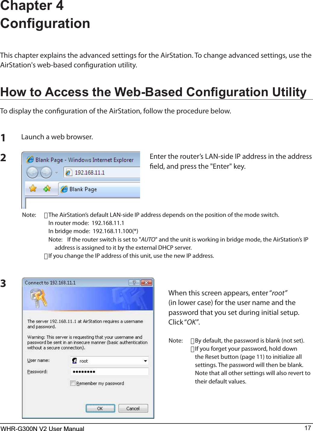 WHR-G300N User Manual 17Chapter 4 &amp;RQ¿JXUDWLRQ5IJTDIBQUFSFYQMBJOTUIFBEWBODFETFUUJOHTGPSUIF&quot;JS4UBUJPO5PDIBOHFBEWBODFETFUUJOHTVTFUIFAirStation&apos;s web-based conguration utility.+RZWR$FFHVVWKH:HE%DVHG&amp;RQ¿JXUDWLRQ8WLOLW\To display the conguration of the AirStation, follow the procedure below.123-BVODIBXFCCSPXTFS&amp;OUFSUIFSPVUFST-&quot;/TJEF*1BEESFTTJOUIFBEESFTTöFMEBOEQSFTTUIF&amp;OUFSLFZNote: ･5IF&quot;JS4UBUJPOTEFGBVMU-&quot;/TJEF*1BEESFTTEFQFOETPOUIFQPTJUJPOPGUIFNPEFTXJUDI  *OSPVUFSNPEF  *OCSJEHFNPEF  /PUF *GUIFSPVUFSTXJUDIJTTFUUPAUTOBOEUIFVOJUJTXPSLJOHJOCSJEHFNPEFUIF&quot;JS4UBUJPOT*1BEESFTTJTBTTJHOFEUPJUCZUIFFYUFSOBM%)$1TFSWFS･*GZPVDIBOHFUIF*1BEESFTTPGUIJTVOJUVTFUIFOFX*1BEESFTT8IFOUIJTTDSFFOBQQFBSTFOUFSiroot”(in lower case) for the user name and the password that you set during initial setup.  $MJDLiOK”.Note: ･By default, the password is blank (not set).･*GZPVGPSHFUZPVSQBTTXPSEIPMEEPXOthe Reset button (page 11) to initialize all settings. The password will then be blank.    Note that all other settings will also revert to their default values.WHR-G300N V2 User Manual
